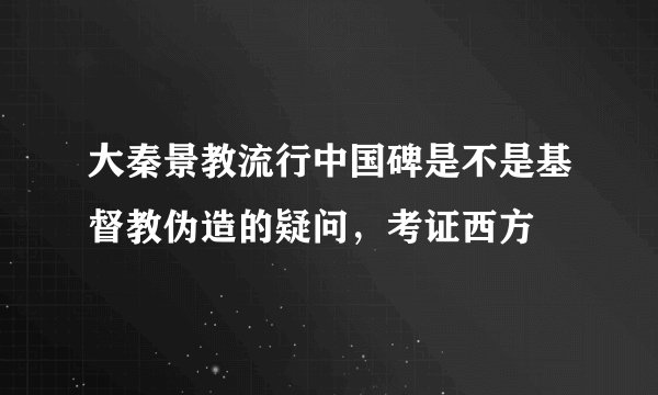 大秦景教流行中国碑是不是基督教伪造的疑问，考证西方
