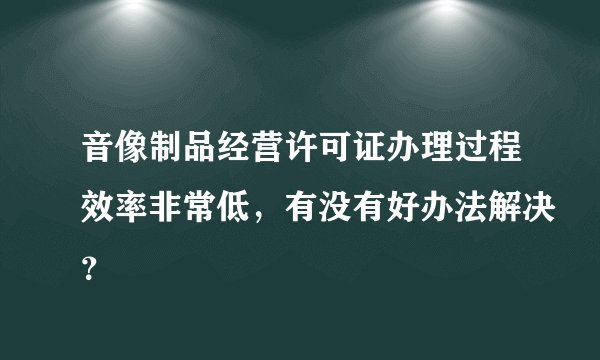 音像制品经营许可证办理过程效率非常低，有没有好办法解决？