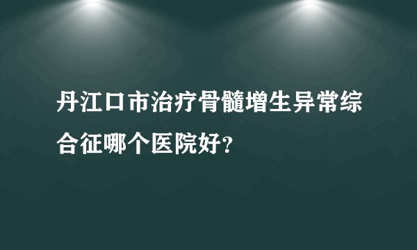 丹江口市治疗骨髓增生异常综合征哪个医院好？
