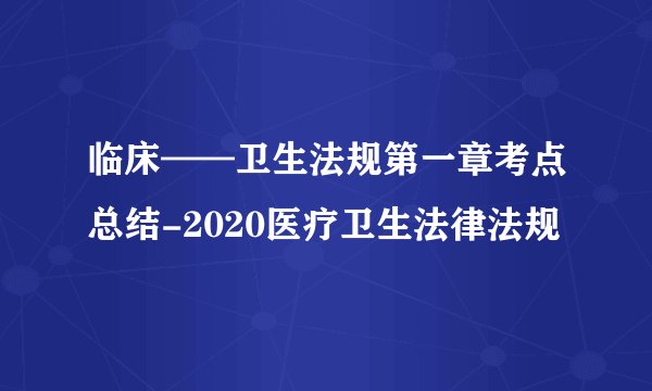 临床——卫生法规第一章考点总结-2020医疗卫生法律法规