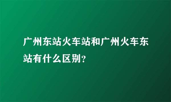 广州东站火车站和广州火车东站有什么区别？