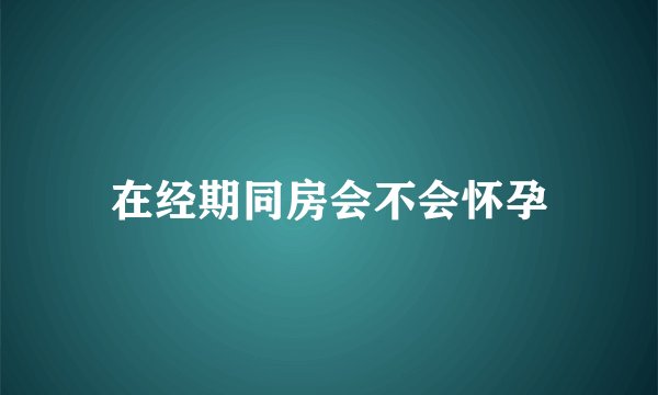 在经期同房会不会怀孕