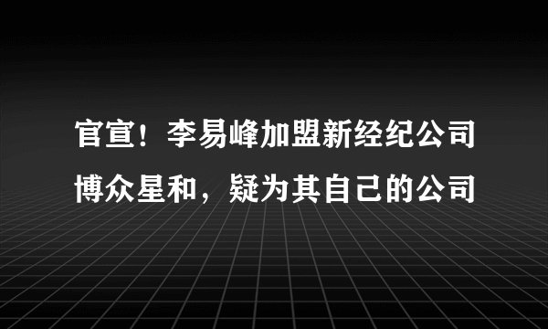 官宣！李易峰加盟新经纪公司博众星和，疑为其自己的公司