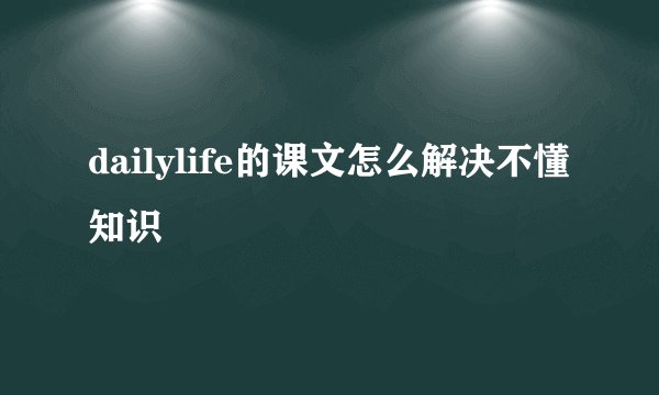 dailylife的课文怎么解决不懂知识