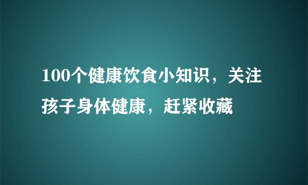100个健康饮食小知识，关注孩子身体健康，赶紧收藏