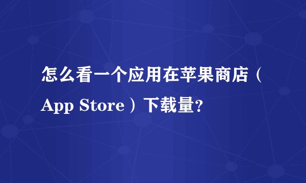 怎么看一个应用在苹果商店（App Store）下载量？
