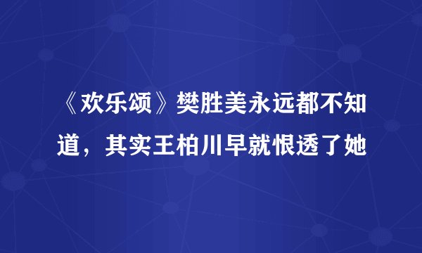 《欢乐颂》樊胜美永远都不知道，其实王柏川早就恨透了她