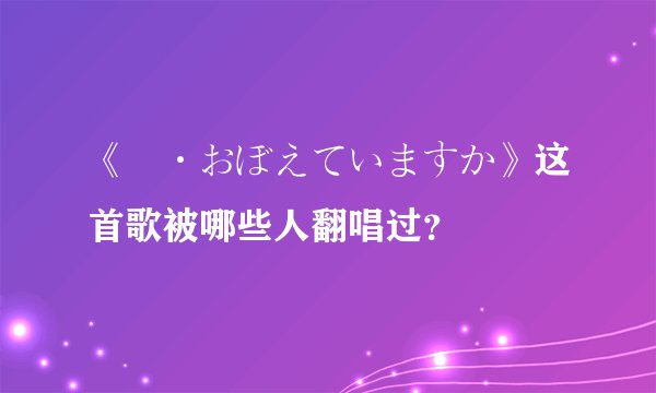 《愛·おぼえていますか》这首歌被哪些人翻唱过？