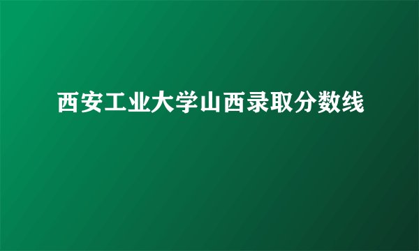 西安工业大学山西录取分数线