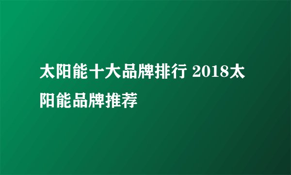 太阳能十大品牌排行 2018太阳能品牌推荐