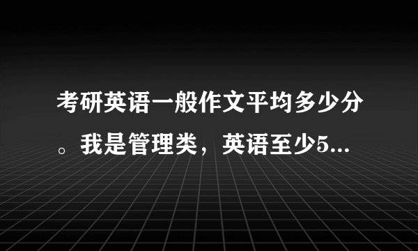 考研英语一般作文平均多少分。我是管理类，英语至少55左右才能过国家线。还有就是现在基本剩下背，还有