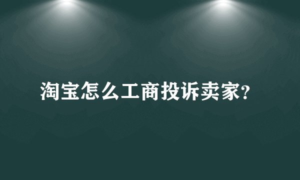 淘宝怎么工商投诉卖家？