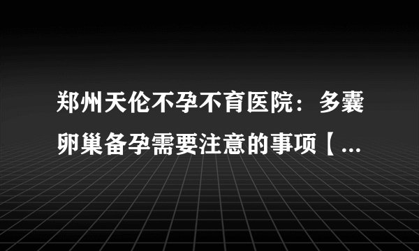 郑州天伦不孕不育医院：多囊卵巢备孕需要注意的事项【公开榜单】