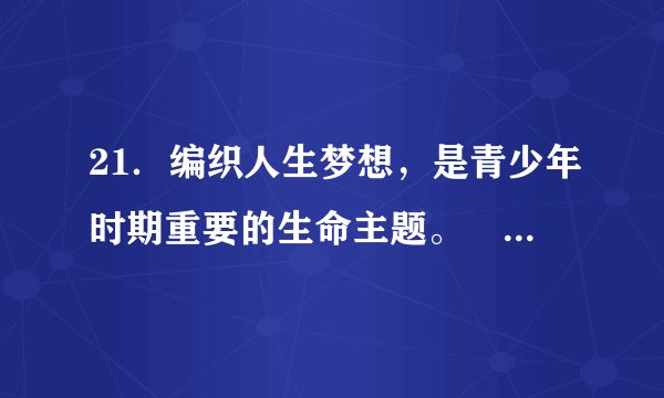 21．编织人生梦想，是青少年时期重要的生命主题。　  　（判断对错）22．少年的梦想，是人类天真无邪、美丽可爱的愿望。有些梦想和现实有一定距离，甚至不切实际，我们不能有这样的梦想。　  　（判断对错）23．学习是多方面的，学习是一个过程，我们并不是每时每刻都能从中感受到快乐。　  　（判断对错）24．学会学习，需要发现并保持对学习的兴趣。　  　（判断对错）25．我们要学会接纳自己，就是接纳自己的优点，否认自己的缺点。　  　（判断对错）