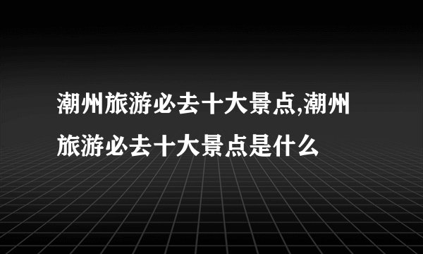 潮州旅游必去十大景点,潮州旅游必去十大景点是什么