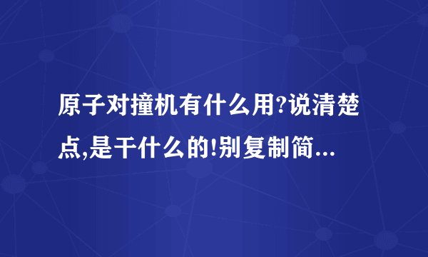 原子对撞机有什么用?说清楚点,是干什么的!别复制简单说下可以了,如果成功了又能怎样?一楼的还是没说啊！不是说它的细节什么长宽高啊哪个公司好什么的！简单说下它对撞有什么意义，比方说花那么多钱假如对撞成功了什么都没发生？这是游戏机？就是说对撞过后会发生什么变化？