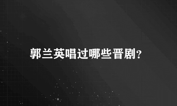郭兰英唱过哪些晋剧？