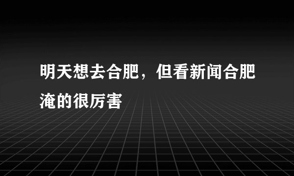 明天想去合肥，但看新闻合肥淹的很厉害