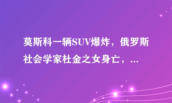 莫斯科一辆SUV爆炸，俄罗斯社会学家杜金之女身亡，她的身份有多不简单？