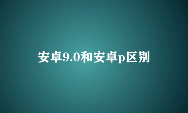 安卓9.0和安卓p区别