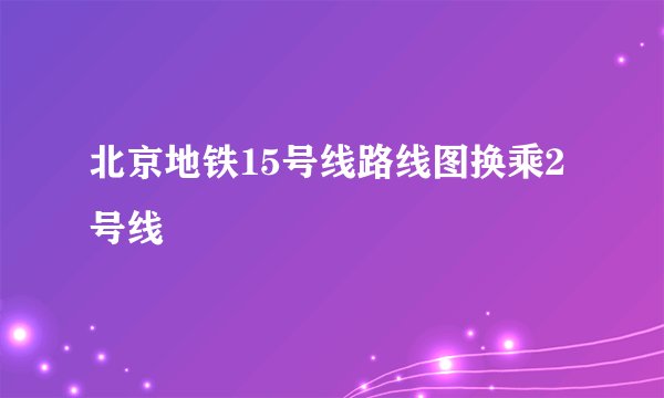 北京地铁15号线路线图换乘2号线