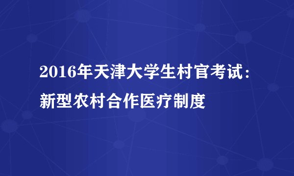 2016年天津大学生村官考试：新型农村合作医疗制度