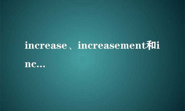 increase、increasement和increasing作为“名词”时有什么区别？这个看似简单,但估计只有高手才能回答…