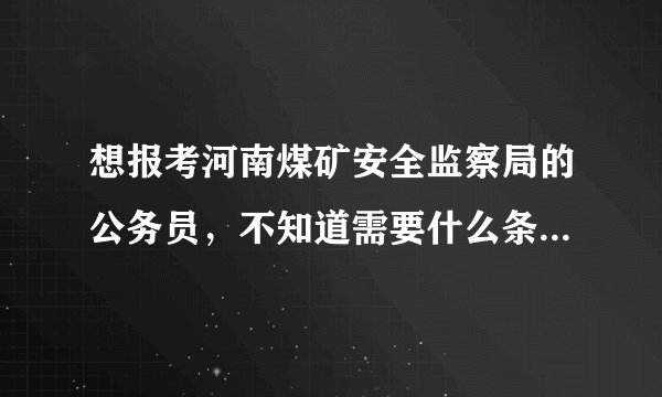 想报考河南煤矿安全监察局的公务员，不知道需要什么条件。什么时候考试，考些什么内容。谢谢？