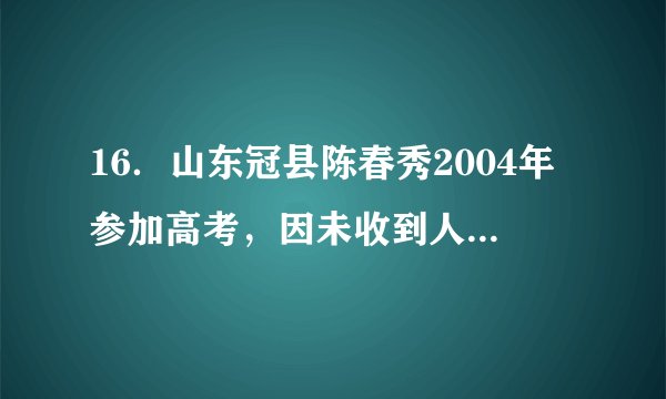 16．山东冠县陈春秀2004年参加高考，因未收到人学录取通知书，以为落榜便外出打工，后结婚生子。2020年5月20日，她发现自己当年并非落榜，而是考上了大学被他人顶替。陈春秀被侵犯的权利有（   ）A．隐私权、平等权	B．名誉权、受教育权C．姓名权、受教育权	D．姓名权、文化权利