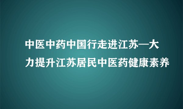 中医中药中国行走进江苏—大力提升江苏居民中医药健康素养