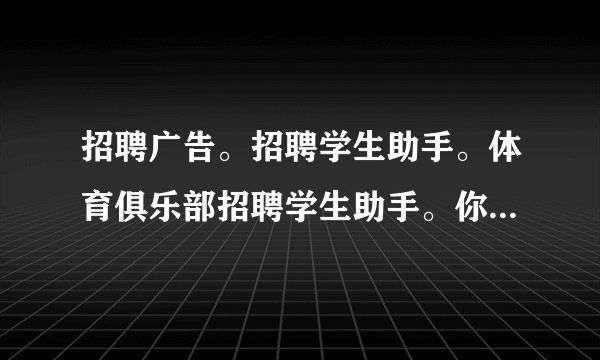 招聘广告。招聘学生助手。体育俱乐部招聘学生助手。你必须：1.是学生2.擅长体育3.与孩子们相处的好4.外向更多信息请拨打456718咨询Mr.Wang.