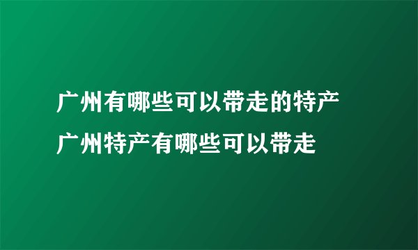 广州有哪些可以带走的特产 广州特产有哪些可以带走