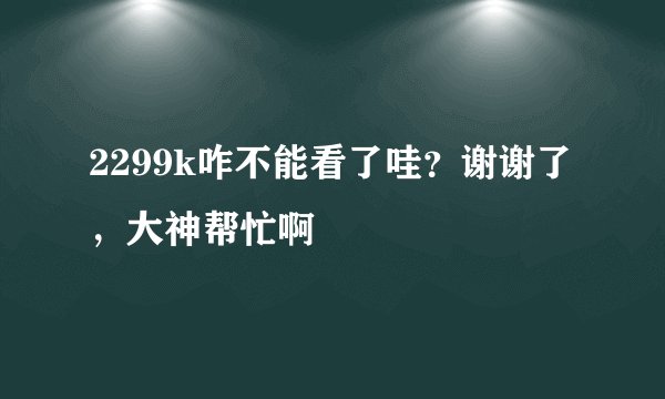2299k咋不能看了哇？谢谢了，大神帮忙啊