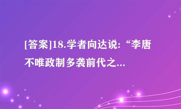 [答案]18.学者向达说:“李唐不唯政制多袭前代之旧,一切文物亦复不间华夷,兼收并蓄。当时的长安几乎为一国际都会,各种人民,各种宗教,无不可于长安得之。于是,长安胡化盛极一时,此种胡化大率为西域之好:服饰、饮食、乐舞、绘画,竞事纷泊;其及社会各方面,隐约皆有所化,好之者盖不仅帝王及一二贵戚达官已也。”这反映出当时①唐承隋制,发展创新②仿照士族,崇尚奢靡③民族交融,中外交流④开明开放,兼收并蓄A.①②③B.①②④C.①③④D.②③④