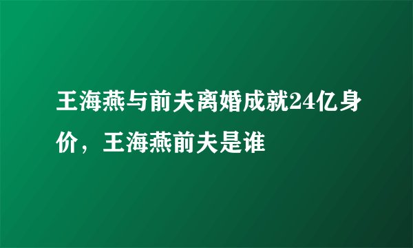 王海燕与前夫离婚成就24亿身价，王海燕前夫是谁