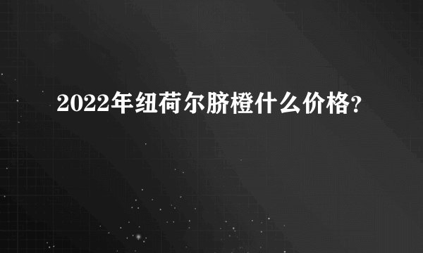 2022年纽荷尔脐橙什么价格？