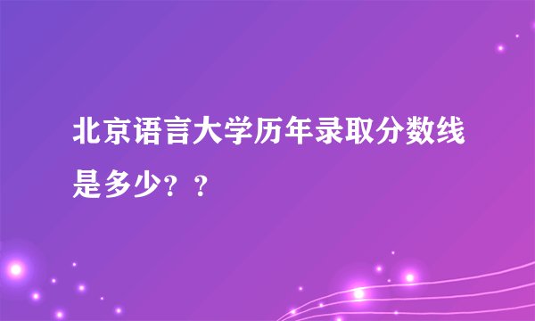 北京语言大学历年录取分数线是多少？？