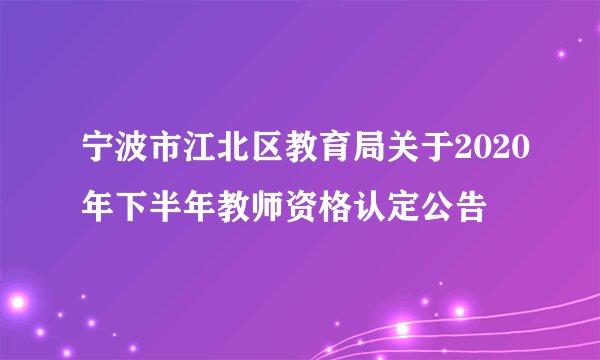宁波市江北区教育局关于2020年下半年教师资格认定公告