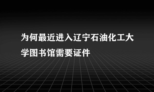 为何最近进入辽宁石油化工大学图书馆需要证件