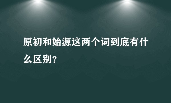 原初和始源这两个词到底有什么区别？