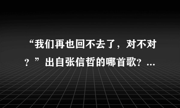 “我们再也回不去了，对不对？”出自张信哲的哪首歌？顺便给出部分歌词
