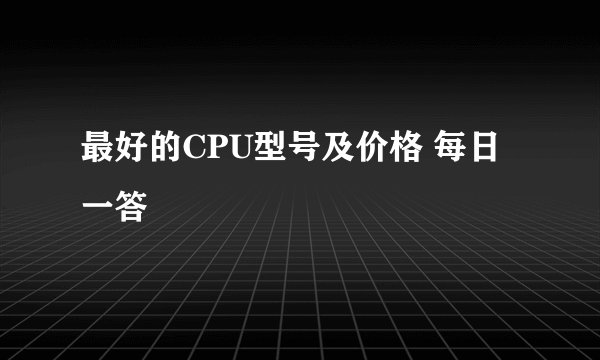 最好的CPU型号及价格 每日一答