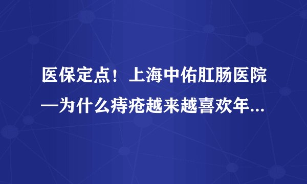 医保定点！上海中佑肛肠医院—为什么痔疮越来越喜欢年轻人了?
