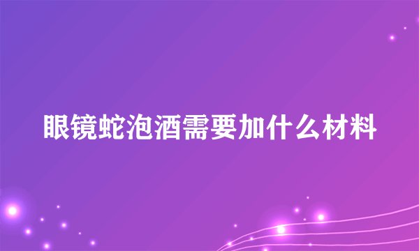 眼镜蛇泡酒需要加什么材料
