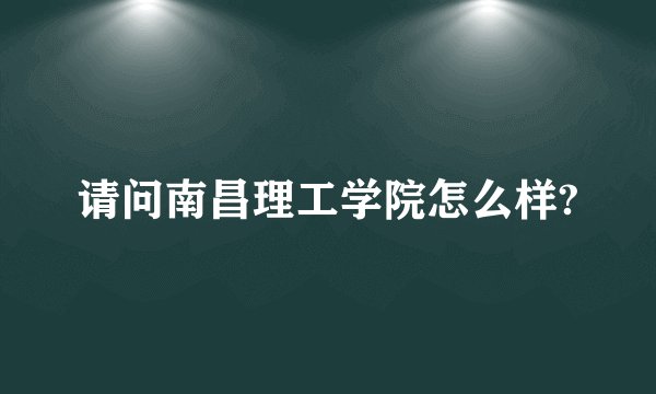 请问南昌理工学院怎么样?