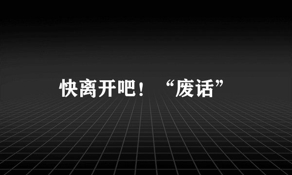 快离开吧！“废话”