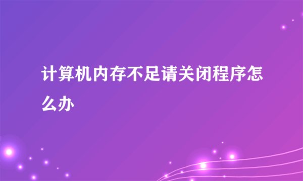 计算机内存不足请关闭程序怎么办