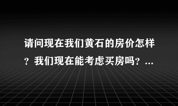 请问现在我们黄石的房价怎样？我们现在能考虑买房吗？为什么其它城市跌了，我们黄石不跌呢？