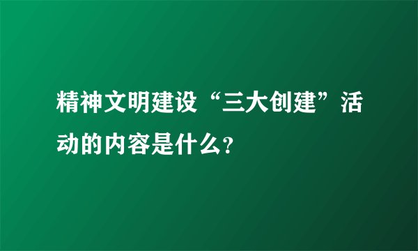 精神文明建设“三大创建”活动的内容是什么？