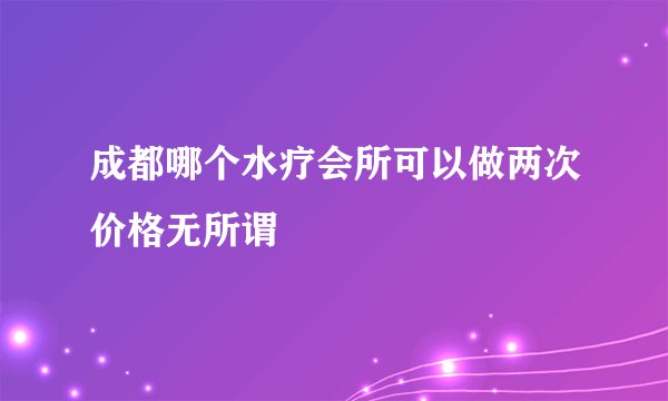成都哪个水疗会所可以做两次价格无所谓